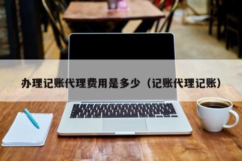 办理记账代理费用是多少（记账代理记账）