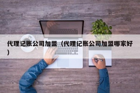 代理记账公司加盟（代理记账公司加盟哪家好）