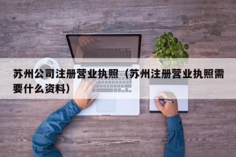 苏州公司注册营业执照（苏州注册营业执照需要什么资料）