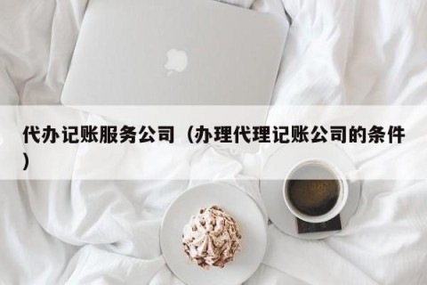 代办记账服务公司（办理代理记账公司的条件）