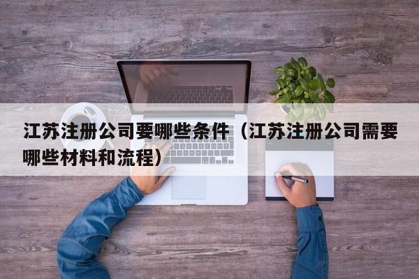 江苏注册公司要哪些条件(江苏注册公司需要哪些材料和流程)