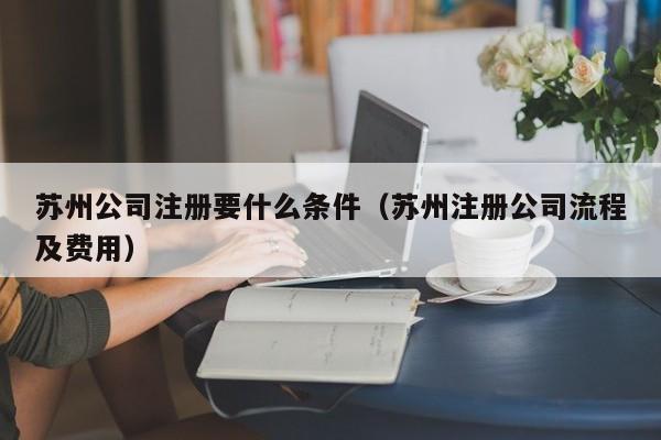 苏州公司注册要什么条件(苏州注册公司流程及费用)